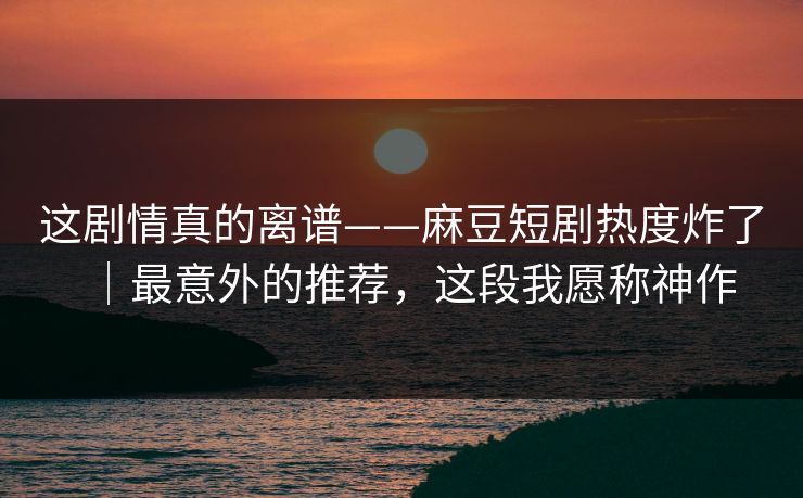 这剧情真的离谱——麻豆短剧热度炸了|最意外的推荐,这段我愿称神作 这剧情真的离谱——麻豆短剧热度炸了|最意外的推荐,这段我愿称神作