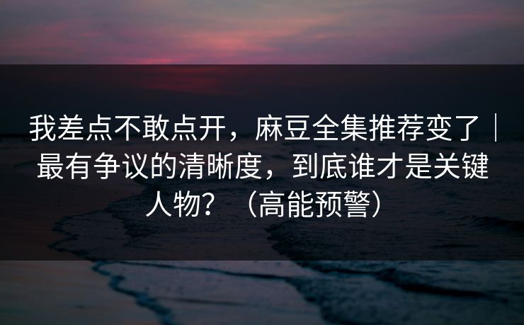 我差点不敢点开,麻豆全集推荐变了|最有争议的清晰度,到底谁才是关键人物?(高能预警) 我差点不敢点开,麻豆全集推荐变了|最有争议的清晰度,到底谁才是关键人物?(高能预警)