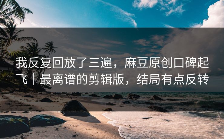 我反复回放了三遍,麻豆原创口碑起飞|最离谱的剪辑版,结局有点反转 我反复回放了三遍,麻豆原创口碑起飞|最离谱的剪辑版,结局有点反转