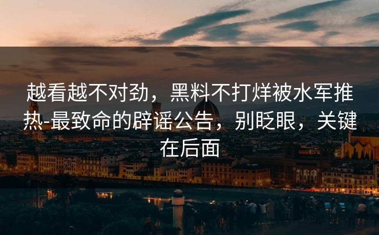 越看越不对劲,黑料不打烊被水军推热-最致命的辟谣公告,别眨眼,关键在后面 越看越不对劲,黑料不打烊被水军推热-最致命的辟谣公告,别眨眼,关键在后面