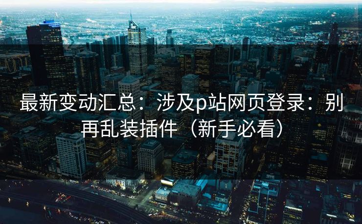 最新变动汇总:涉及p站网页登录:别再乱装插件(新手必看) 最新变动汇总:涉及p站网页登录:别再乱装插件(新手必看)