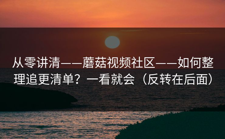 从零讲清——蘑菇视频社区——如何整理追更清单?一看就会(反转在后面) 从零讲清——蘑菇视频社区——如何整理追更清单?一看就会(反转在后面)
