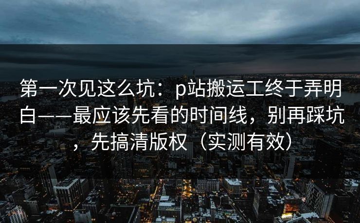 第一次见这么坑:p站搬运工终于弄明白——最应该先看的时间线,别再踩坑,先搞清版权(实测有效) 第一次见这么坑:p站搬运工终于弄明白——最应该先看的时间线,别再踩坑,先搞清版权(实测有效)