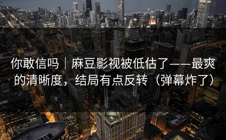 你敢信吗|麻豆影视被低估了——最爽的清晰度,结局有点反转(弹幕炸了) 你敢信吗|麻豆影视被低估了——最爽的清晰度,结局有点反转(弹幕炸了)