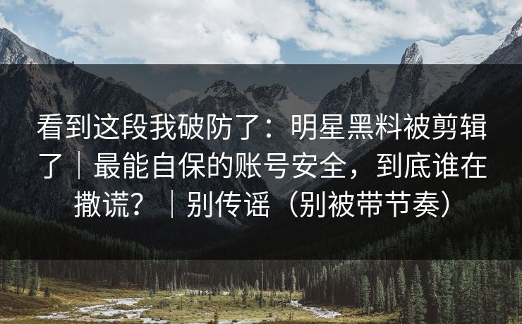 看到这段我破防了:明星黑料被剪辑了|最能自保的账号安全,到底谁在撒谎?|别传谣(别被带节奏) 看到这段我破防了:明星黑料被剪辑了|最能自保的账号安全,到底谁在撒谎?|别传谣(别被带节奏)