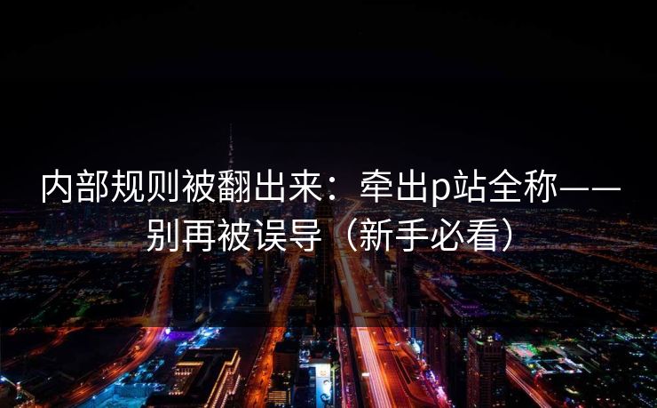 内部规则被翻出来:牵出p站全称——别再被误导(新手必看) 内部规则被翻出来:牵出p站全称——别再被误导(新手必看)