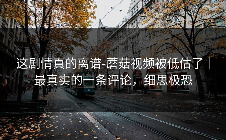 这剧情真的离谱-蘑菇视频被低估了|最真实的一条评论,细思极恐 这剧情真的离谱-蘑菇视频被低估了|最真实的一条评论,细思极恐