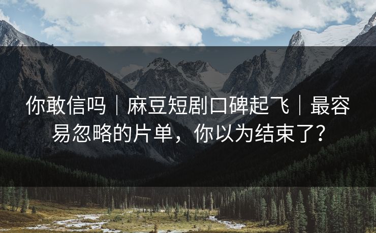 你敢信吗|麻豆短剧口碑起飞|最容易忽略的片单,你以为结束了? 你敢信吗|麻豆短剧口碑起飞|最容易忽略的片单,你以为结束了?