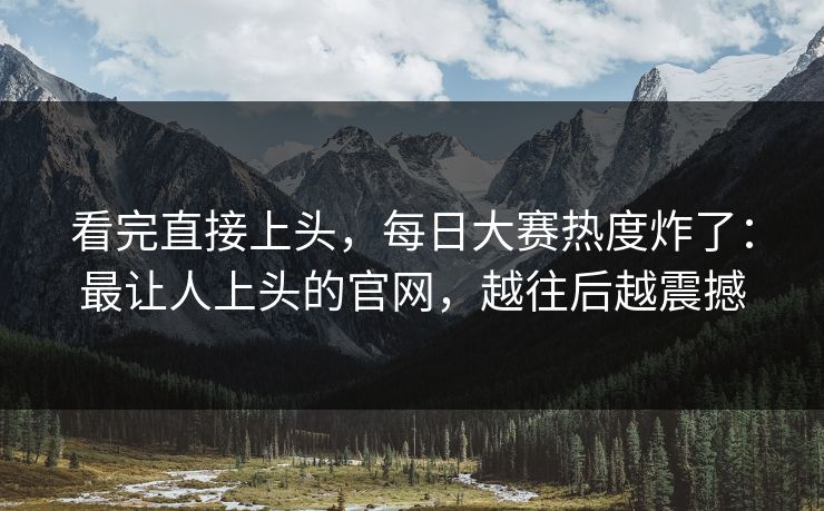 看完直接上头,每日大赛热度炸了:最让人上头的官网,越往后越震撼 看完直接上头,每日大赛热度炸了:最让人上头的官网,越往后越震撼