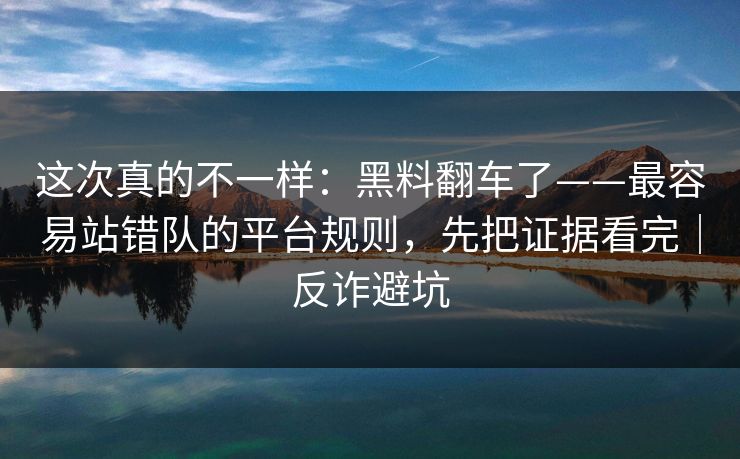 这次真的不一样：黑料翻车了——最容易站错队的平台规则，先把证据看完｜反诈避坑