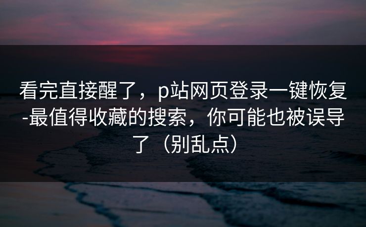 看完直接醒了,p站网页登录一键恢复-最值得收藏的搜索,你可能也被误导了(别乱点) 看完直接醒了,p站网页登录一键恢复-最值得收藏的搜索,你可能也被误导了(别乱点)