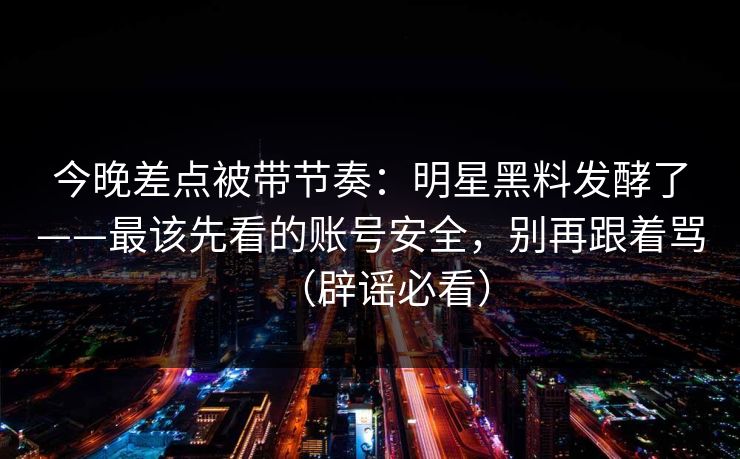 今晚差点被带节奏：明星黑料发酵了——最该先看的账号安全，别再跟着骂（辟谣必看）