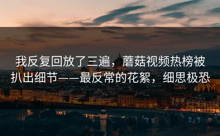 我反复回放了三遍,蘑菇视频热榜被扒出细节——最反常的花絮,细思极恐 我反复回放了三遍,蘑菇视频热榜被扒出细节——最反常的花絮,细思极恐