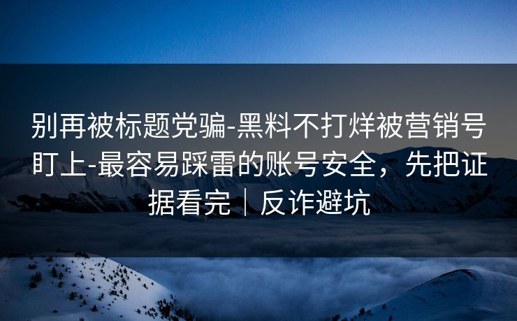 别再被标题党骗-黑料不打烊被营销号盯上-最容易踩雷的账号安全,先把证据看完|反诈避坑 别再被标题党骗-黑料不打烊被营销号盯上-最容易踩雷的账号安全,先把证据看完|反诈避坑