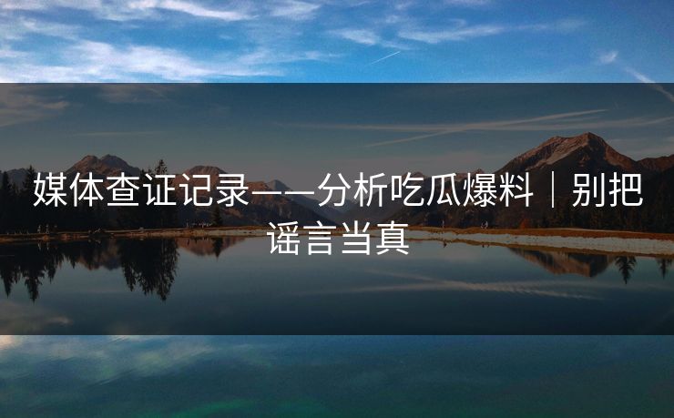 媒体查证记录——分析吃瓜爆料|别把谣言当真 媒体查证记录——分析吃瓜爆料|别把谣言当真