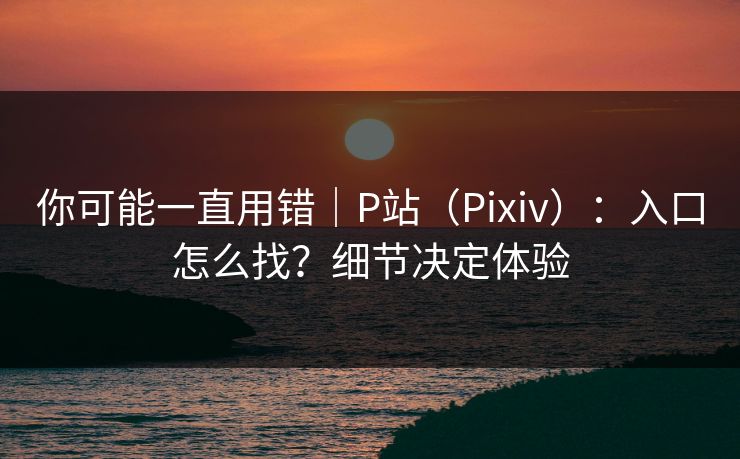 你可能一直用错|P站(Pixiv):入口怎么找?细节决定体验 你可能一直用错|P站(Pixiv):入口怎么找?细节决定体验