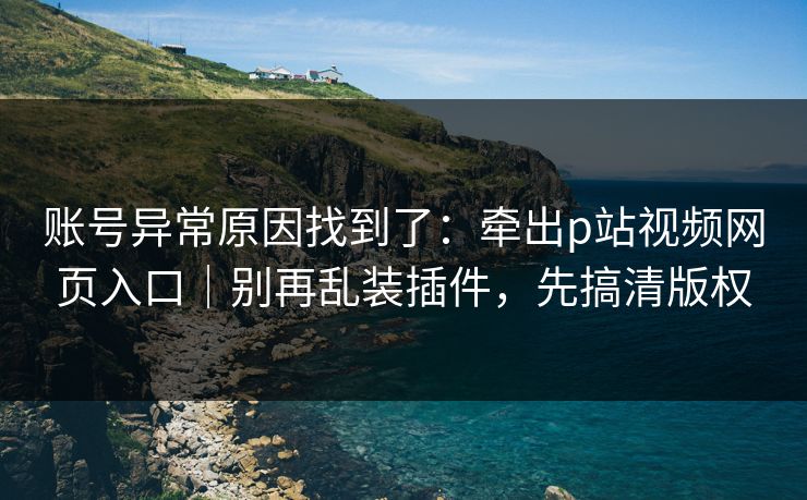 账号异常原因找到了:牵出p站视频网页入口|别再乱装插件,先搞清版权 账号异常原因找到了:牵出p站视频网页入口|别再乱装插件,先搞清版权
