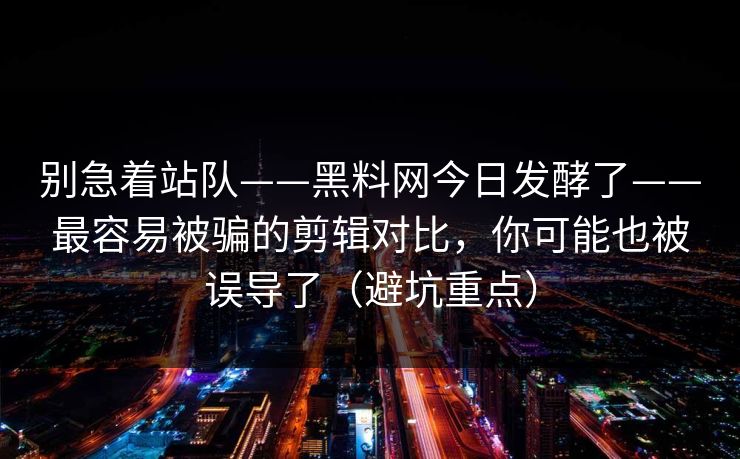 别急着站队——黑料网今日发酵了——最容易被骗的剪辑对比，你可能也被误导了（避坑重点）