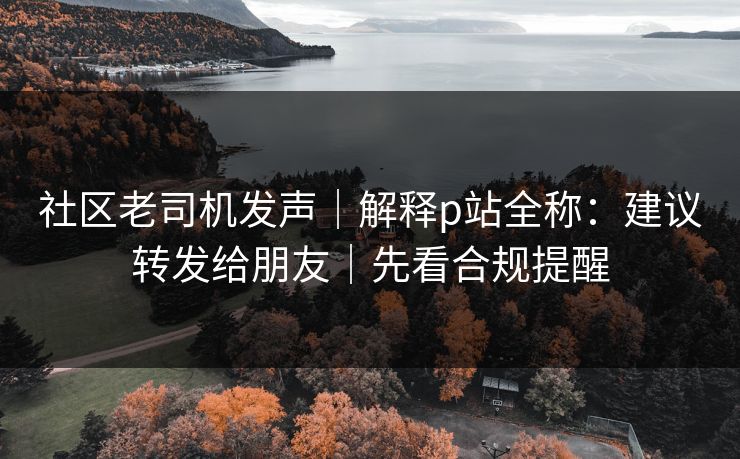 社区老司机发声|解释p站全称:建议转发给朋友|先看合规提醒 社区老司机发声|解释p站全称:建议转发给朋友|先看合规提醒