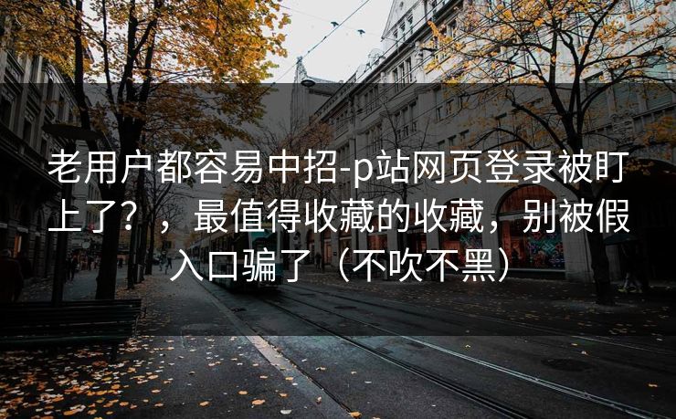 老用户都容易中招-p站网页登录被盯上了？，最值得收藏的收藏，别被假入口骗了（不吹不黑）