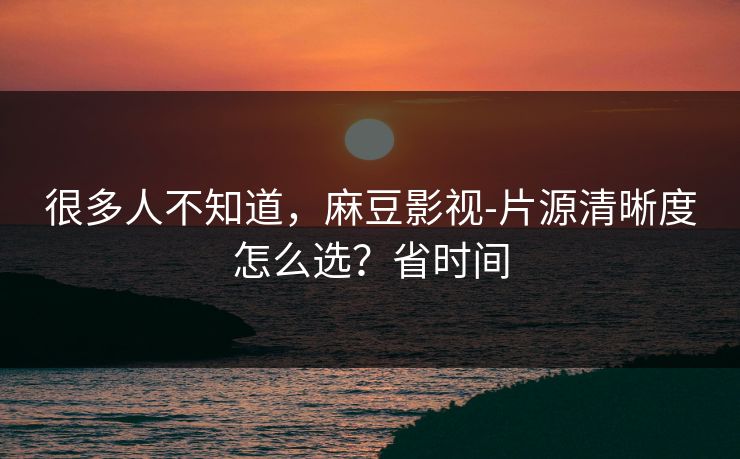 很多人不知道,麻豆影视-片源清晰度怎么选?省时间 很多人不知道,麻豆影视-片源清晰度怎么选?省时间