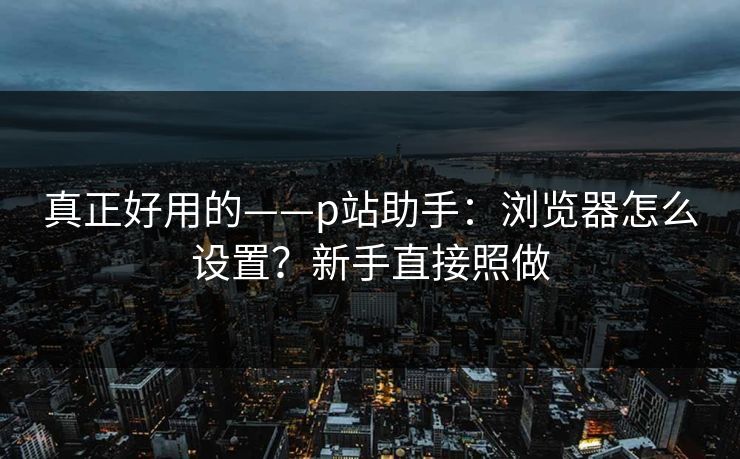 真正好用的——p站助手:浏览器怎么设置?新手直接照做 真正好用的——p站助手:浏览器怎么设置?新手直接照做