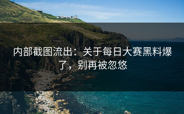 内部截图流出:关于每日大赛黑料爆了,别再被忽悠 内部截图流出:关于每日大赛黑料爆了,别再被忽悠