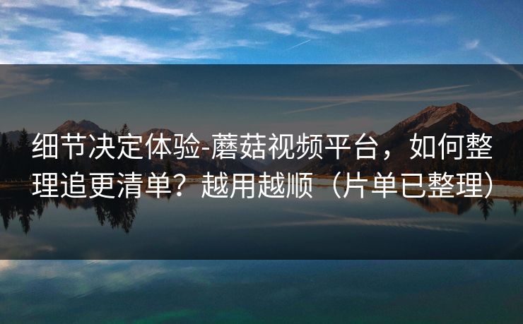 细节决定体验-蘑菇视频平台，如何整理追更清单？越用越顺（片单已整理）