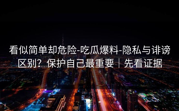 看似简单却危险-吃瓜爆料-隐私与诽谤区别？保护自己最重要｜先看证据