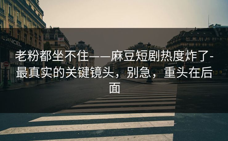 老粉都坐不住——麻豆短剧热度炸了-最真实的关键镜头，别急，重头在后面