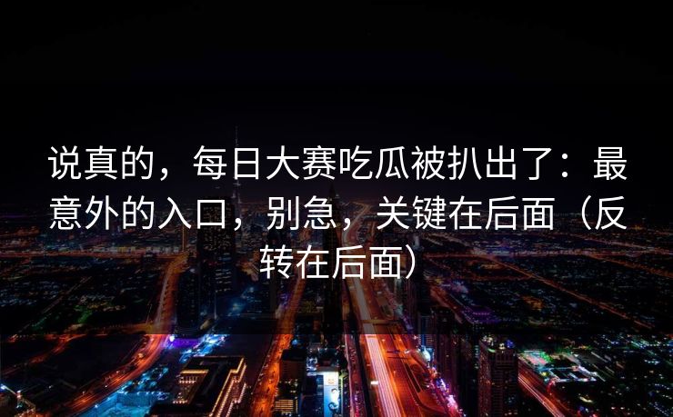 说真的，每日大赛吃瓜被扒出了：最意外的入口，别急，关键在后面（反转在后面）