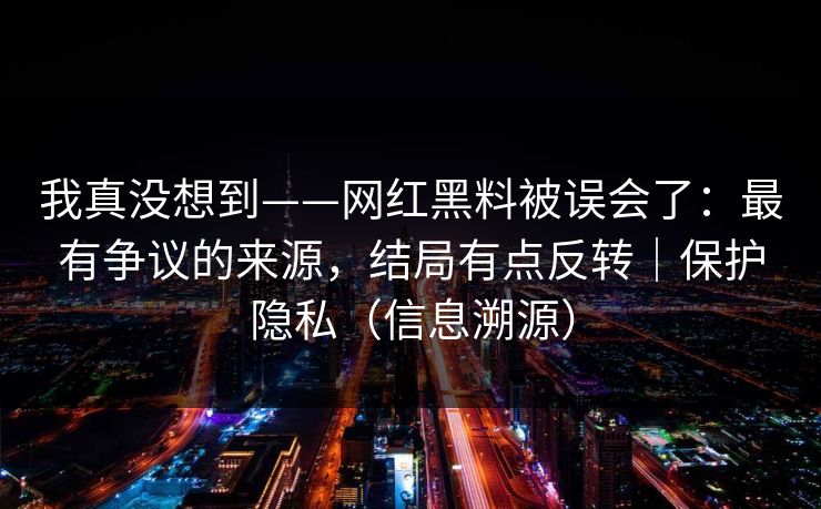 我真没想到——网红黑料被误会了：最有争议的来源，结局有点反转｜保护隐私（信息溯源）
