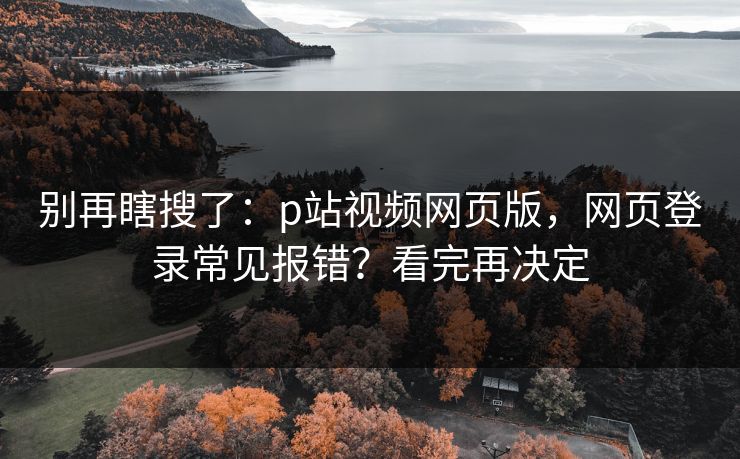 别再瞎搜了:p站视频网页版,网页登录常见报错?看完再决定 别再瞎搜了:p站视频网页版,网页登录常见报错?看完再决定
