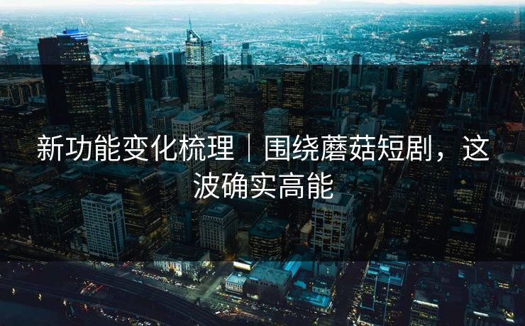 新功能变化梳理｜围绕蘑菇短剧，这波确实高能