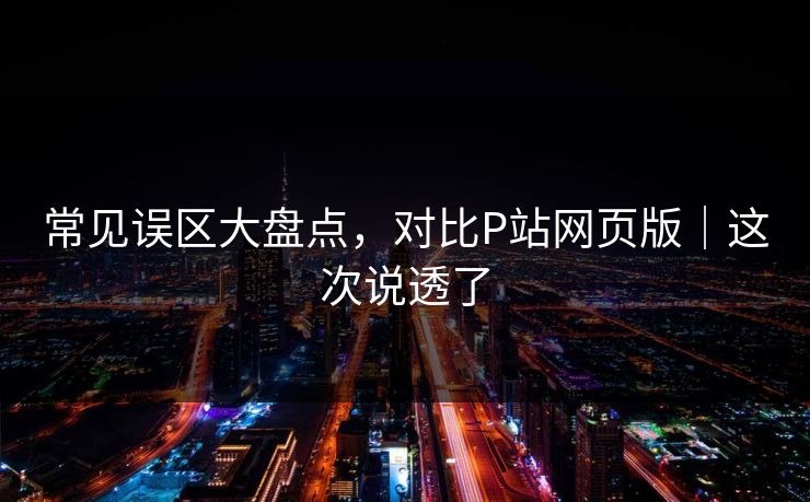 常见误区大盘点，对比P站网页版｜这次说透了