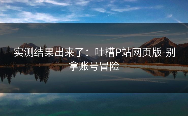 实测结果出来了：吐槽P站网页版-别拿账号冒险
