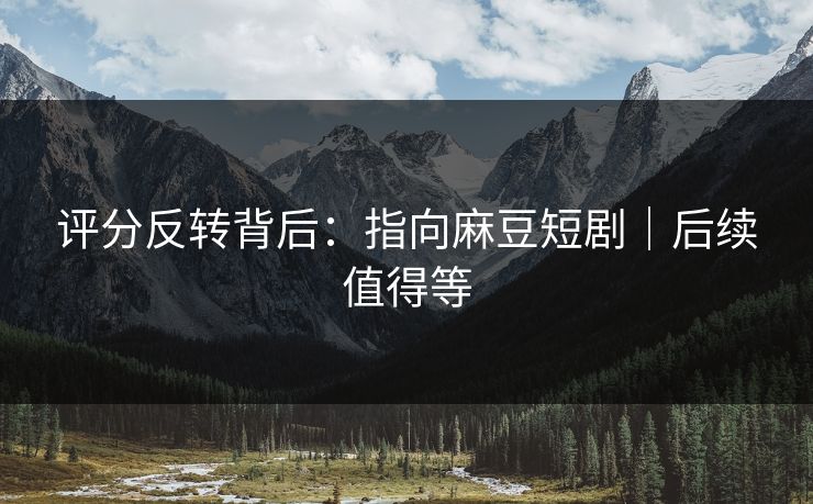 评分反转背后：指向麻豆短剧｜后续值得等