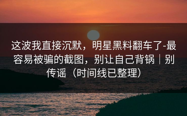 这波我直接沉默，明星黑料翻车了-最容易被骗的截图，别让自己背锅｜别传谣（时间线已整理）