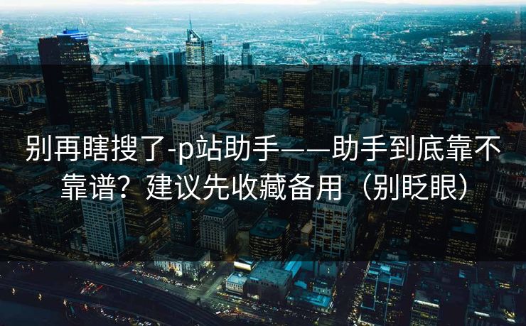 别再瞎搜了-p站助手——助手到底靠不靠谱？建议先收藏备用（别眨眼）
