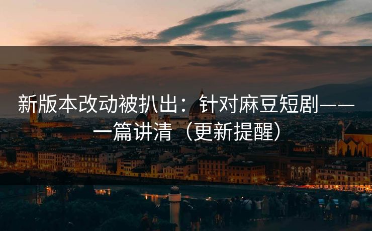 新版本改动被扒出：针对麻豆短剧——一篇讲清（更新提醒）