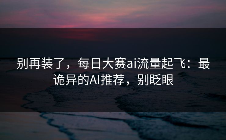 别再装了，每日大赛ai流量起飞：最诡异的AI推荐，别眨眼