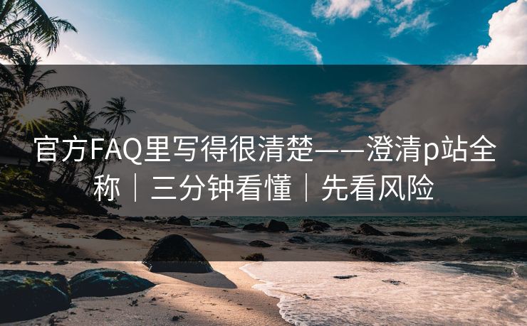 官方FAQ里写得很清楚——澄清p站全称｜三分钟看懂｜先看风险