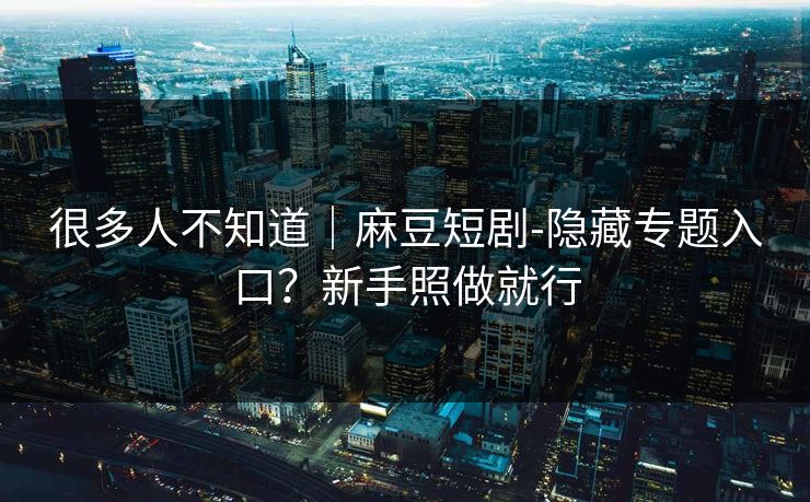 很多人不知道｜麻豆短剧-隐藏专题入口？新手照做就行