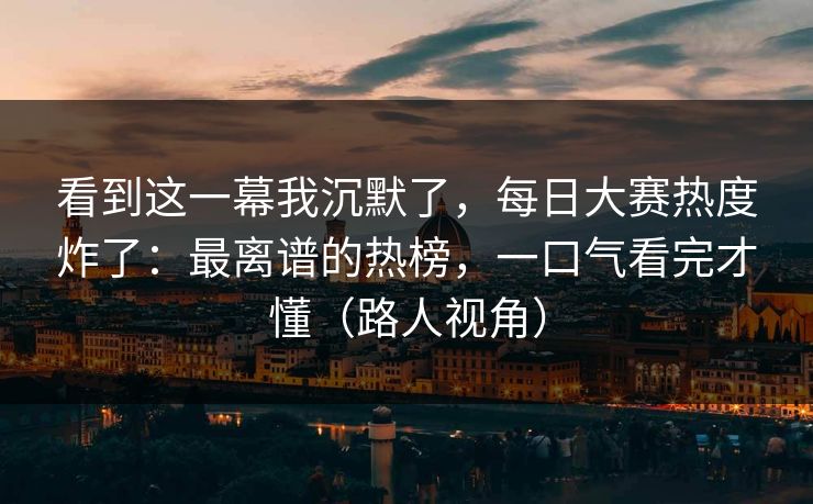 看到这一幕我沉默了，每日大赛热度炸了：最离谱的热榜，一口气看完才懂（路人视角）
