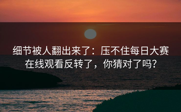 细节被人翻出来了：压不住每日大赛在线观看反转了，你猜对了吗？