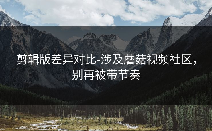 剪辑版差异对比-涉及蘑菇视频社区，别再被带节奏
