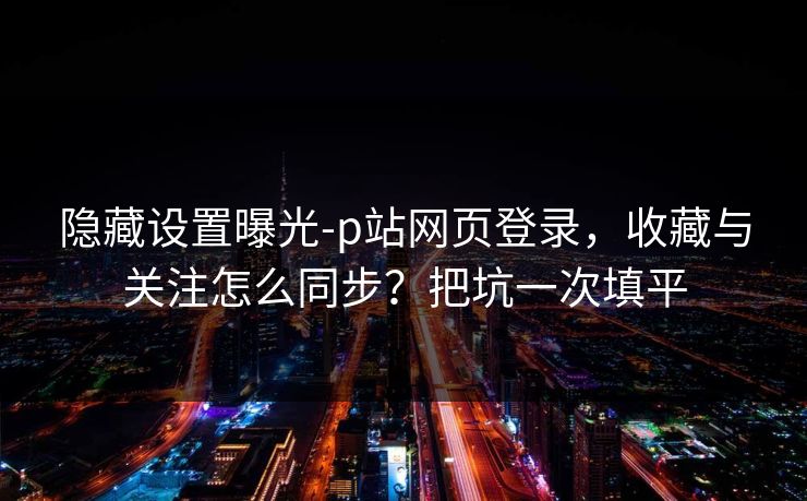隐藏设置曝光-p站网页登录，收藏与关注怎么同步？把坑一次填平