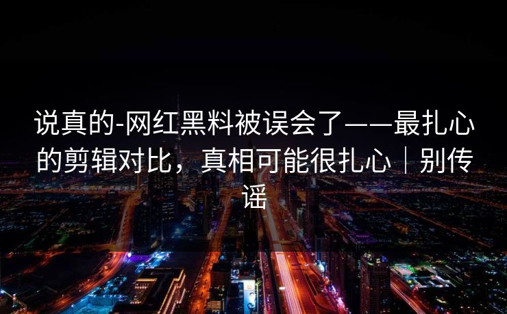 说真的-网红黑料被误会了——最扎心的剪辑对比，真相可能很扎心｜别传谣