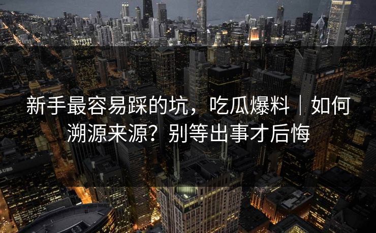新手最容易踩的坑，吃瓜爆料｜如何溯源来源？别等出事才后悔