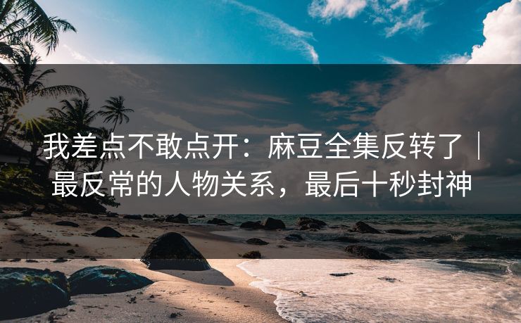 我差点不敢点开：麻豆全集反转了｜最反常的人物关系，最后十秒封神